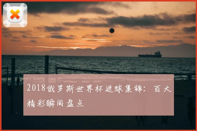 2018俄罗斯世界杯进球集锦:百大精彩瞬间盘点