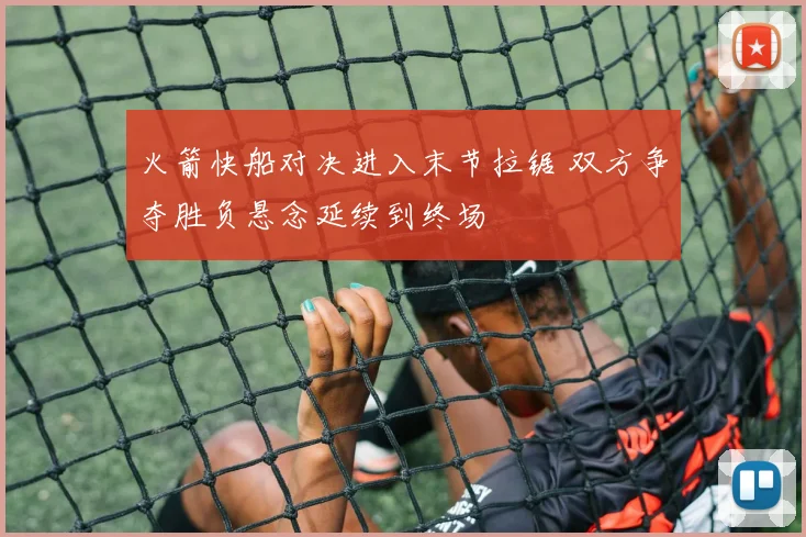 火箭快船对决进入末节拉锯 双方争夺胜负悬念延续到终场