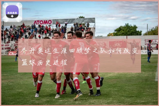 乔丹奥运生涯回顾梦之队如何改变篮球历史进程