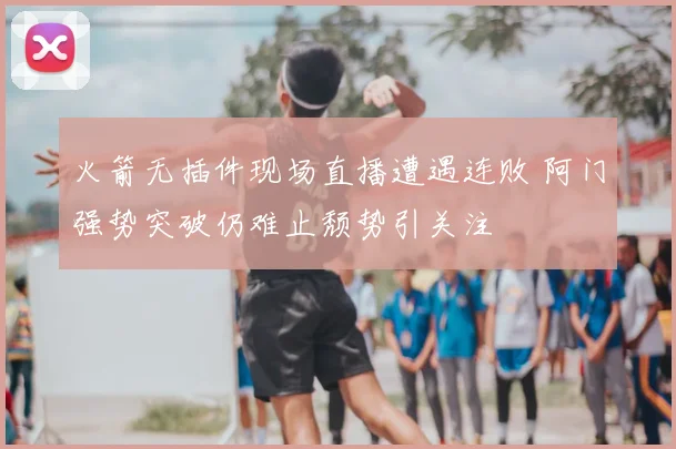 火箭无插件现场直播遭遇连败 阿门强势突破仍难止颓势引关注
