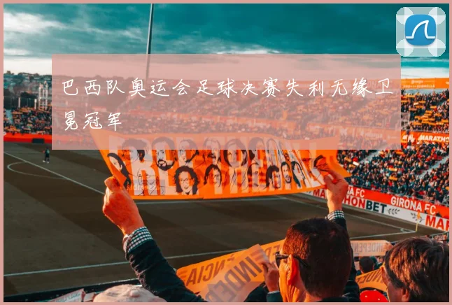 巴西队奥运会足球决赛失利无缘卫冕冠军