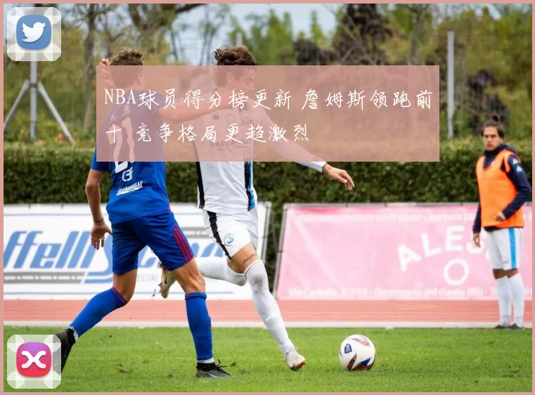 NBA球员得分榜更新 詹姆斯领跑前十 竞争格局更趋激烈