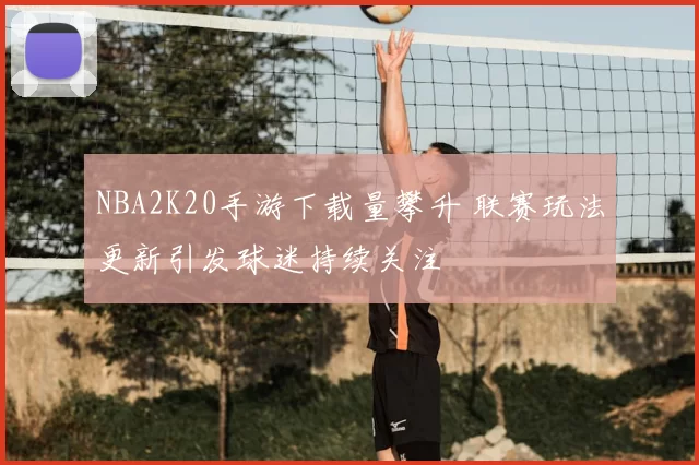 NBA2K20手游下载量攀升 联赛玩法更新引发球迷持续关注