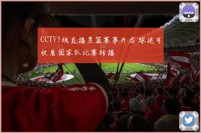 CCTV5线直播男篮赛事开启 球迷可收看国家队比赛转播