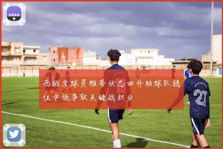 西班牙球员维蒂状态回升助球队稳住中场争取关键战积分