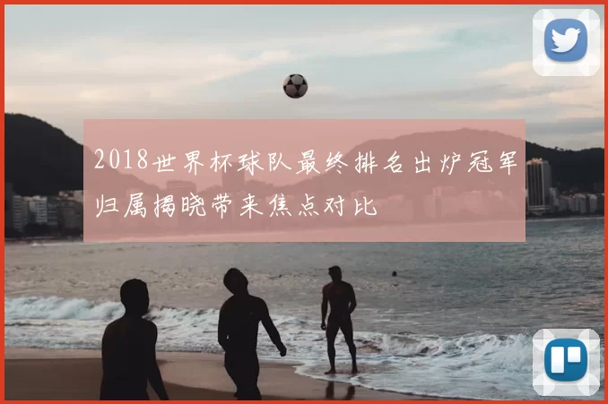 2018世界杯球队最终排名出炉冠军归属揭晓带来焦点对比