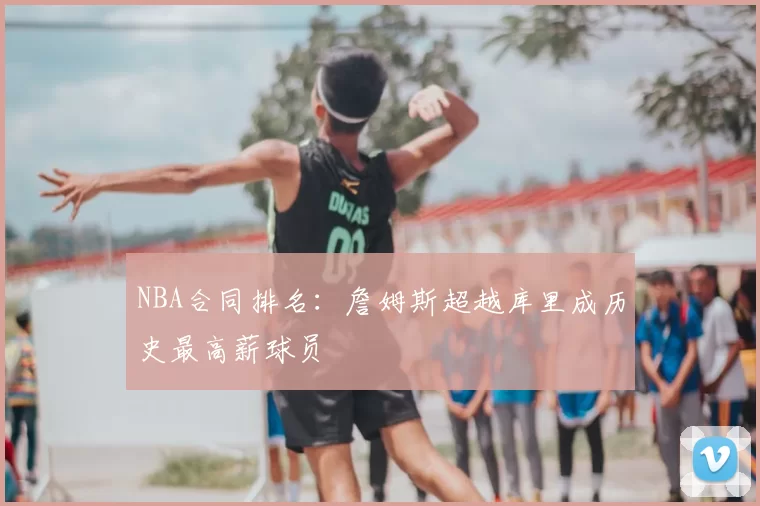 NBA合同排名：詹姆斯超越库里成历史最高薪球员