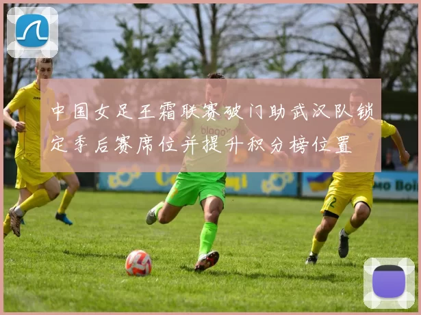 中国女足王霜联赛破门助武汉队锁定季后赛席位并提升积分榜位置