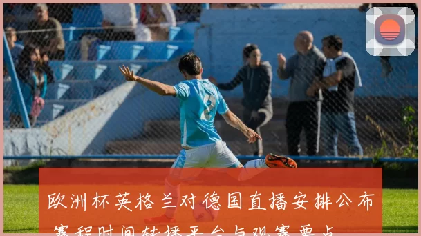 欧洲杯英格兰对德国直播安排公布 赛程时间转播平台与观赛要点