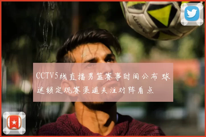 CCTV5线直播男篮赛事时间公布 球迷锁定观赛渠道关注对阵看点