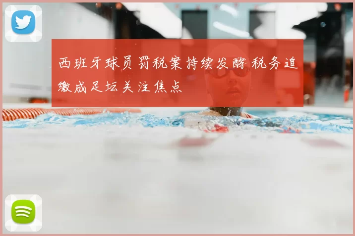 西班牙球员罚税案持续发酵 税务追缴成足坛关注焦点