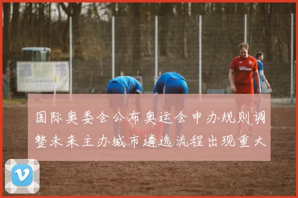 国际奥委会公布奥运会申办规则调整未来主办城市遴选流程出现重大变化