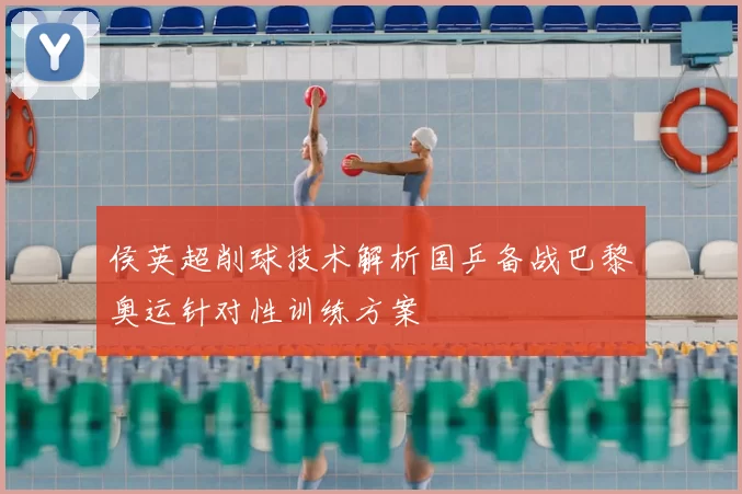 侯英超削球技术解析国乒备战巴黎奥运针对性训练方案