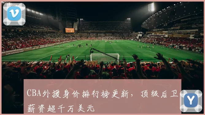 CBA外援身价排行榜更新，顶级后卫薪资超千万美元