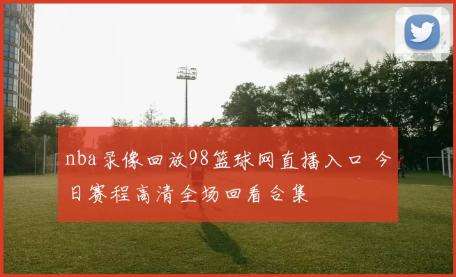 nba录像回放98篮球网直播入口 今日赛程高清全场回看合集