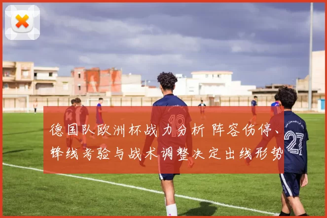 德国队欧洲杯战力分析 阵容伤停、锋线考验与战术调整决定出线形势