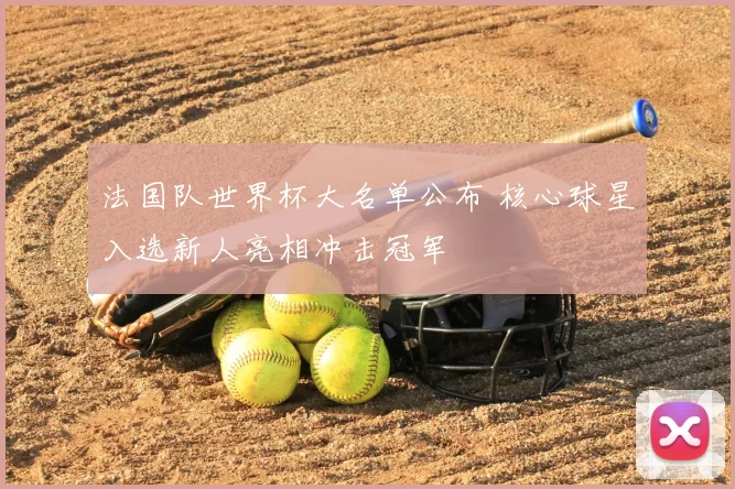 法国队世界杯大名单公布 核心球星入选新人亮相冲击冠军