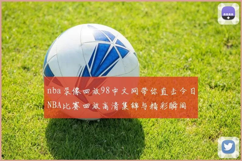 nba录像回放98中文网带你直击今日NBA比赛回放高清集锦与精彩瞬间