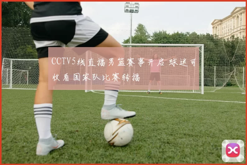 CCTV5线直播男篮赛事开启 球迷可收看国家队比赛转播