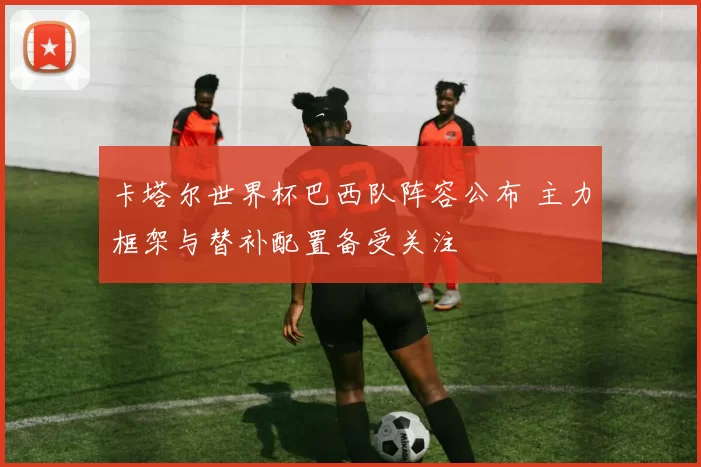 卡塔尔世界杯巴西队阵容公布 主力框架与替补配置备受关注