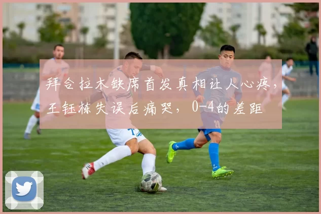 拜合拉木缺席首发真相让人心疼，王钰栋失误后痛哭，0-4的差距