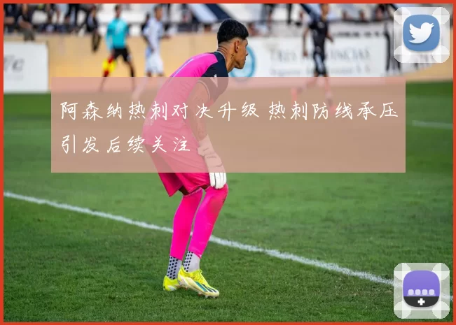 阿森纳热刺对决升级 热刺防线承压引发后续关注