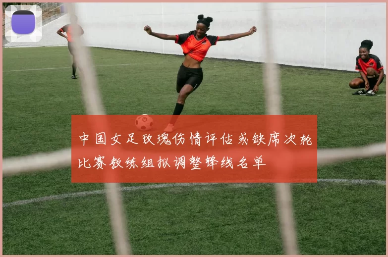 中国女足玫瑰伤情评估或缺席次轮比赛教练组拟调整锋线名单