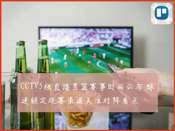 CCTV5线直播男篮赛事时间公布 球迷锁定观赛渠道关注对阵看点