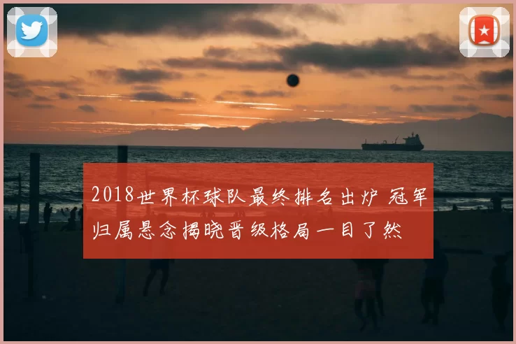 2018世界杯球队最终排名出炉 冠军归属悬念揭晓晋级格局一目了然