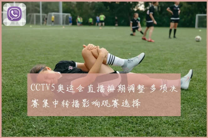 CCTV5奥运会直播排期调整 多项决赛集中转播影响观赛选择