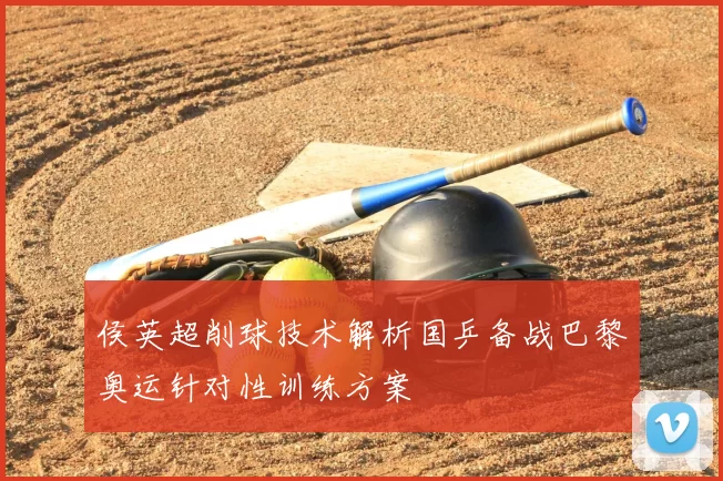 侯英超削球技术解析国乒备战巴黎奥运针对性训练方案