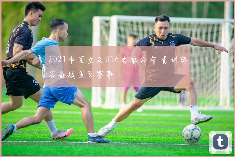 2021中国女足U16名单公布 青训阵容备战国际赛事