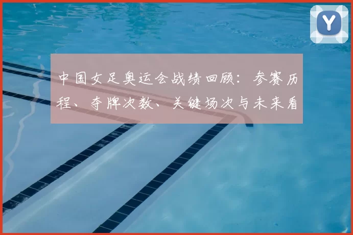 中国女足奥运会战绩回顾:参赛历程、夺牌次数、关键场次与未来看点