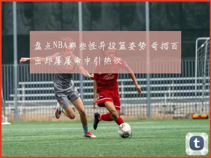 盘点NBA那些怪异投篮姿势 奇招百出却屡屡命中引热议