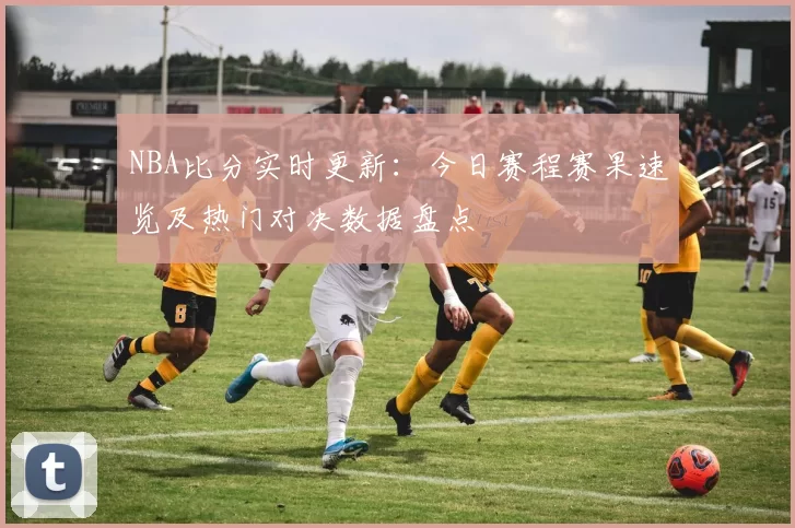 NBA比分实时更新：今日赛程赛果速览及热门对决数据盘点