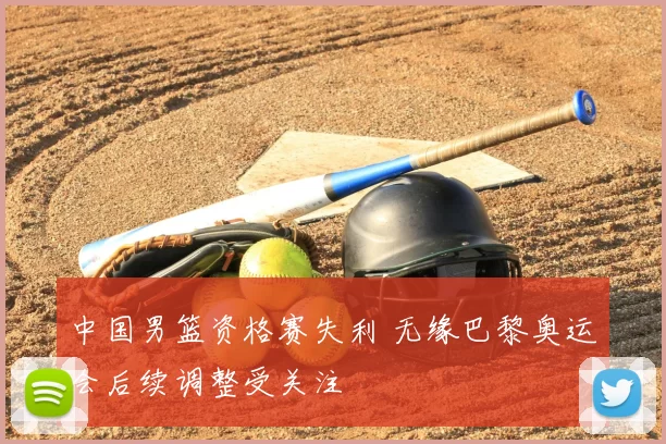 中国男篮资格赛失利 无缘巴黎奥运会后续调整受关注