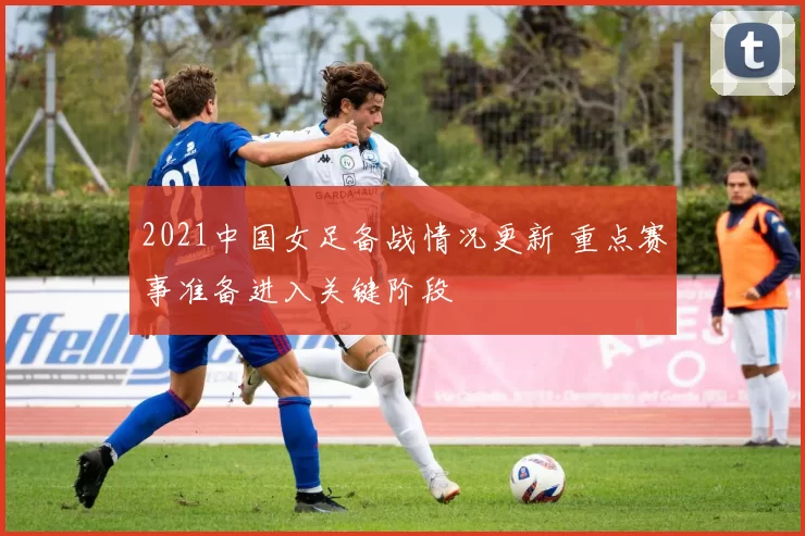 2021中国女足备战情况更新 重点赛事准备进入关键阶段