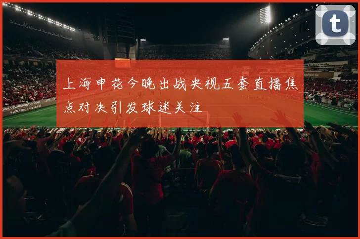上海申花今晚出战央视五套直播焦点对决引发球迷关注