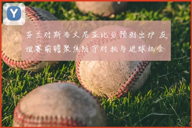 芬兰对斯洛文尼亚比分预测出炉 友谊赛前瞻聚焦防守对抗与进球机会