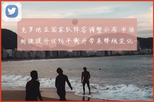 克罗地亚国家队阵容调整公布 中场轮换提升攻防平衡并带来锋线变化