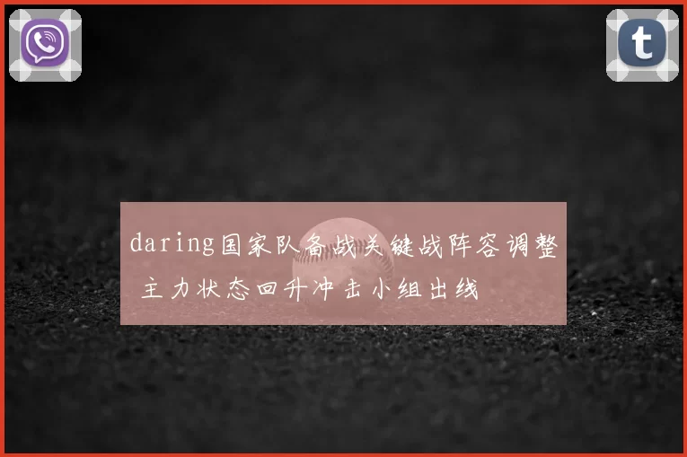 daring国家队备战关键战阵容调整 主力状态回升冲击小组出线