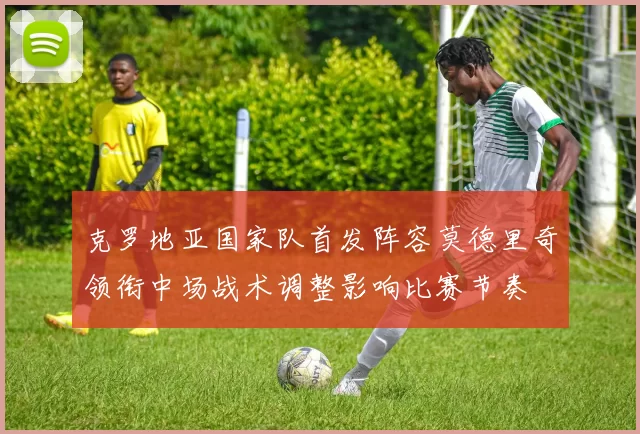 克罗地亚国家队首发阵容莫德里奇领衔中场战术调整影响比赛节奏