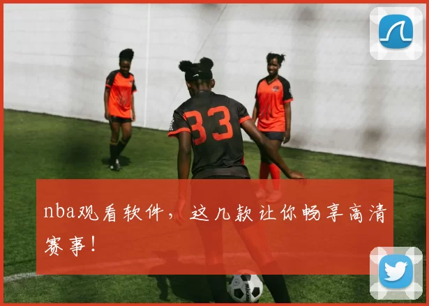 nba观看软件，这几款让你畅享高清赛事！