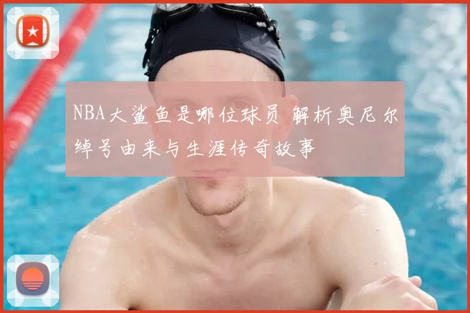 NBA大鲨鱼是哪位球员 解析奥尼尔绰号由来与生涯传奇故事