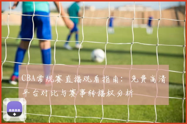 CBA常规赛直播观看指南：免费高清平台对比与赛事转播权分析