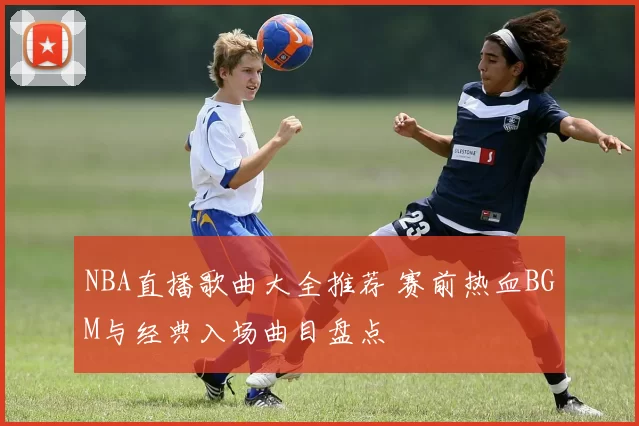 NBA直播歌曲大全推荐 赛前热血BGM与经典入场曲目盘点