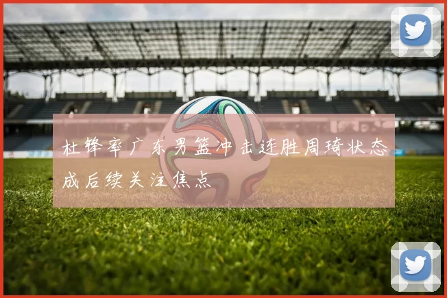 杜锋率广东男篮冲击连胜周琦状态成后续关注焦点