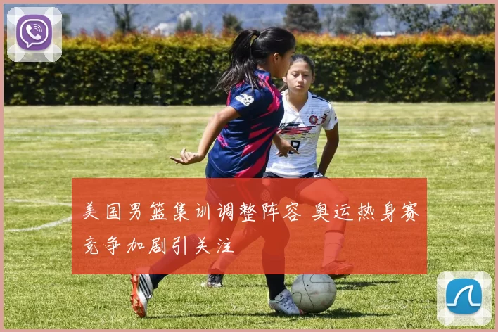 美国男篮集训调整阵容 奥运热身赛竞争加剧引关注