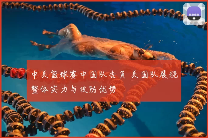 中美篮球赛中国队告负 美国队展现整体实力与攻防优势