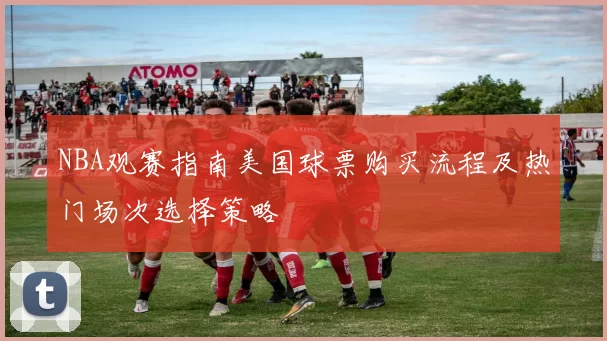 NBA观赛指南美国球票购买流程及热门场次选择策略